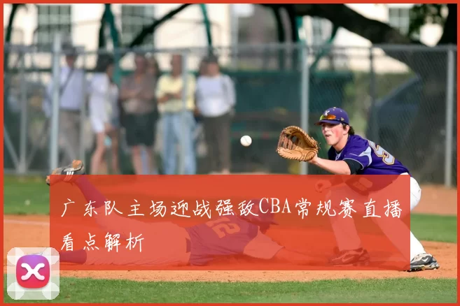 广东队主场迎战强敌CBA常规赛直播看点解析