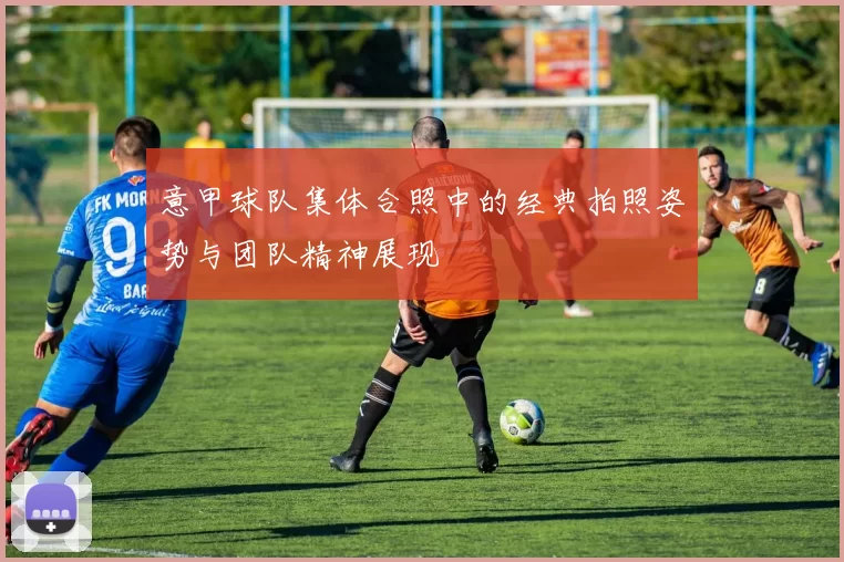 意甲球队集体合照中的经典拍照姿势与团队精神展现
