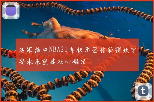 活塞抽中NBA21年状元签将获得坎宁安未来重建核心确定