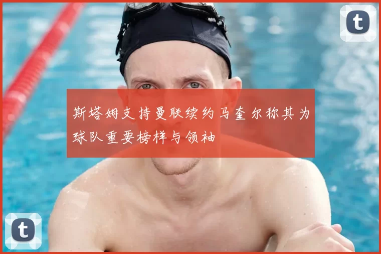 斯塔姆支持曼联续约马奎尔称其为球队重要榜样与领袖