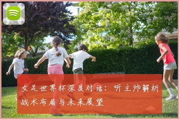 女足世界杯深度对话：听主帅解析战术布局与未来展望