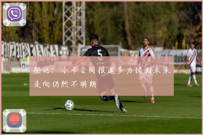 船记:小卡合同报道多为猜测未来走向仍然不明朗