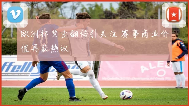 欧洲杯奖金翻倍引关注 赛事商业价值再获热议