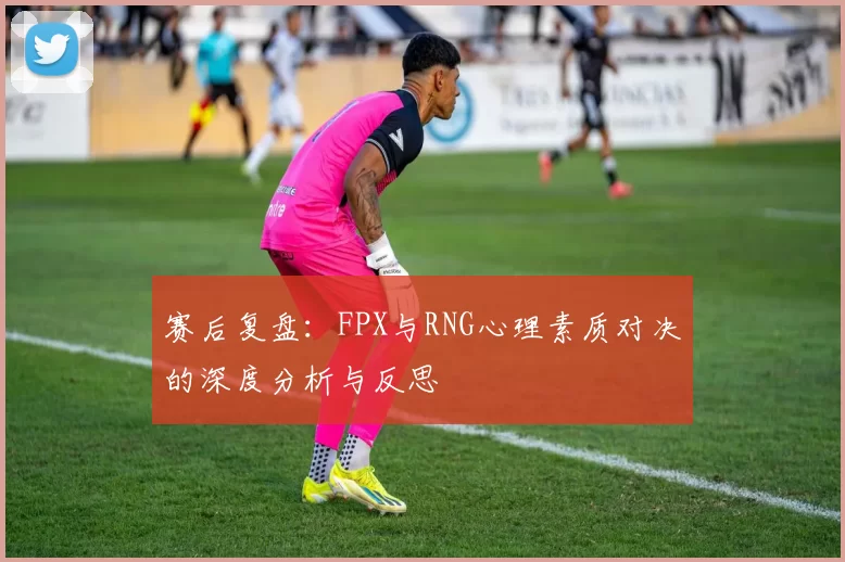 赛后复盘：FPX与RNG心理素质对决的深度分析与反思
