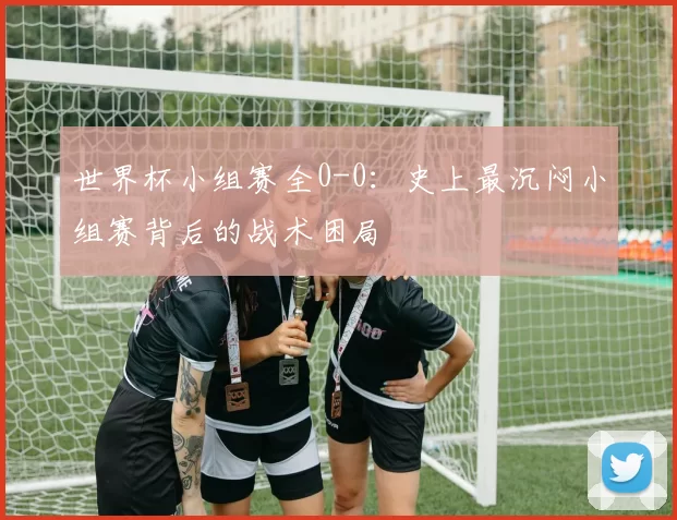 世界杯小组赛全0-0:史上最沉闷小组赛背后的战术困局