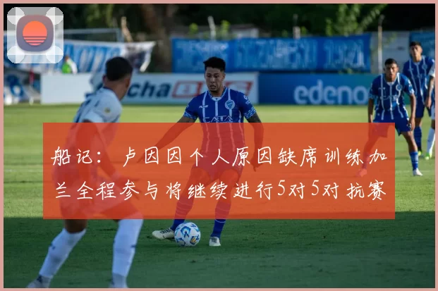 船记：卢因因个人原因缺席训练加兰全程参与将继续进行5对5对抗赛