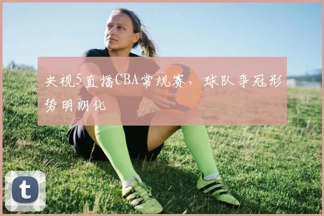 央视5直播CBA常规赛，球队争冠形势明朗化