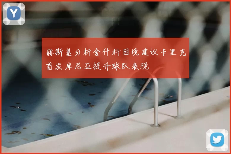 赫斯基分析舍什科困境建议卡里克首发库尼亚提升球队表现