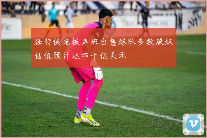 独行侠老板库班出售球队多数股权估值预计达四十亿美元