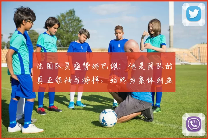 法国队员盛赞姆巴佩：他是团队的真正领袖与榜样，始终为集体利益考虑