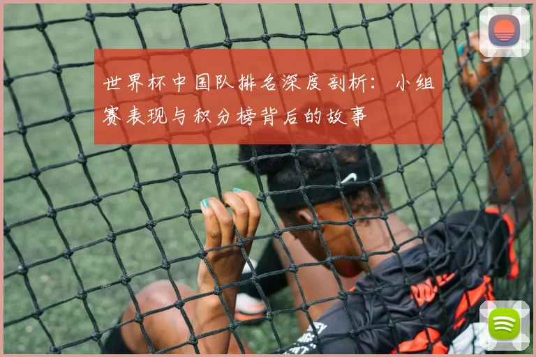 世界杯中国队排名深度剖析:小组赛表现与积分榜背后的故事