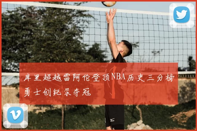 库里超越雷阿伦登顶NBA历史三分榜勇士创纪录夺冠