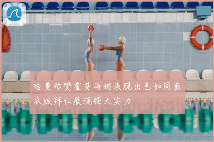 哈曼称赞霍芬海姆表现出色如同蓝衣版拜仁展现强大实力