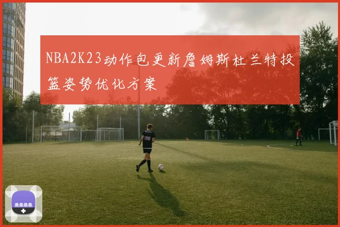 NBA2K23动作包更新詹姆斯杜兰特投篮姿势优化方案