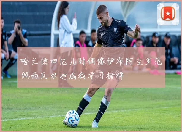 哈兰德回忆儿时偶像伊布阿圭罗范佩西瓦尔迪成我学习榜样