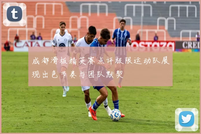 成都滑板精英赛点评极限运动队展现出色节奏与团队默契