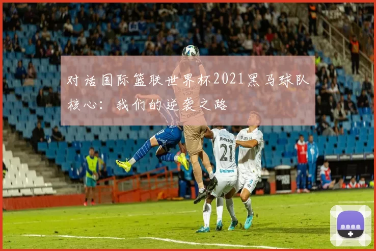 对话国际篮联世界杯2021黑马球队核心：我们的逆袭之路