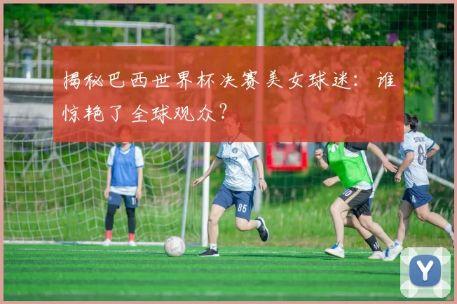 揭秘巴西世界杯决赛美女球迷：谁惊艳了全球观众？