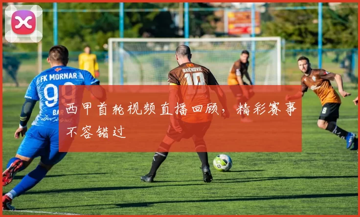 西甲首轮视频直播回顾，精彩赛事不容错过