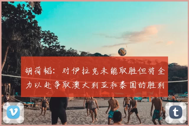 胡荷韬:对伊拉克未能取胜但将全力以赴争取澳大利亚和泰国的胜利