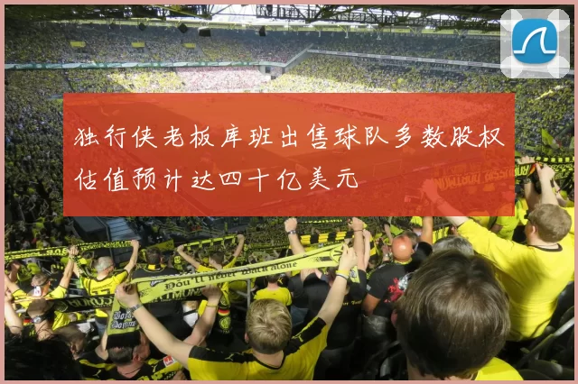 独行侠老板库班出售球队多数股权估值预计达四十亿美元