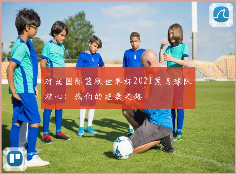 对话国际篮联世界杯2021黑马球队核心：我们的逆袭之路