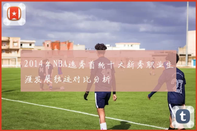 2014年NBA选秀首轮十大新秀职业生涯发展轨迹对比分析