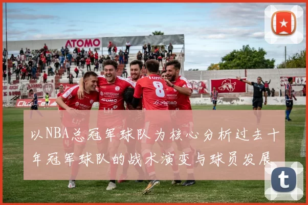 以NBA总冠军球队为核心分析过去十年冠军球队的战术演变与球员发展趋势
