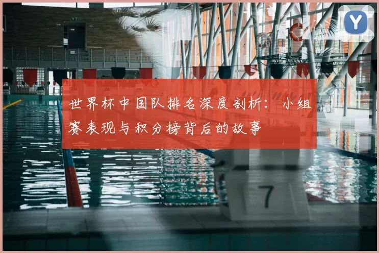 世界杯中国队排名深度剖析:小组赛表现与积分榜背后的故事