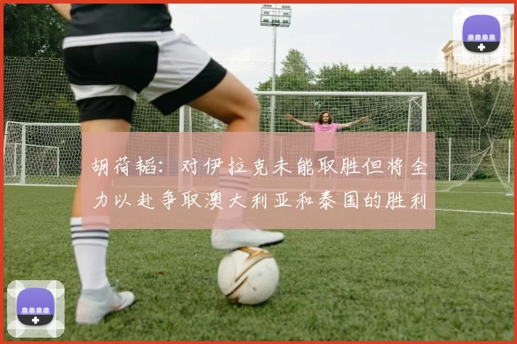 胡荷韬：对伊拉克未能取胜但将全力以赴争取澳大利亚和泰国的胜利