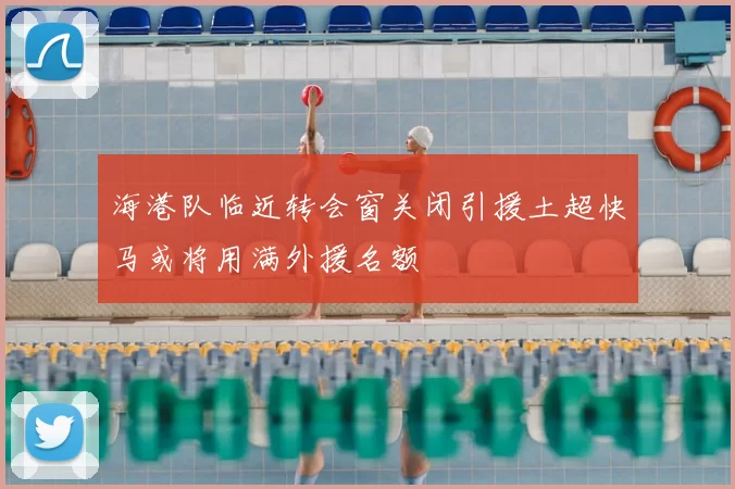 海港队临近转会窗关闭引援土超快马或将用满外援名额
