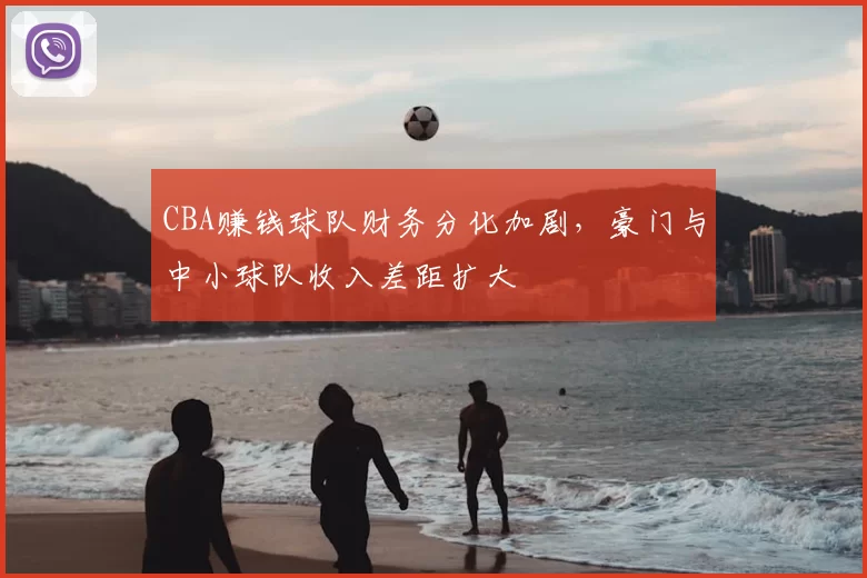 CBA赚钱球队财务分化加剧,豪门与中小球队收入差距扩大