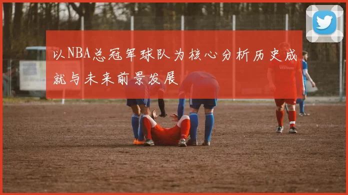 以NBA总冠军球队为核心分析历史成就与未来前景发展