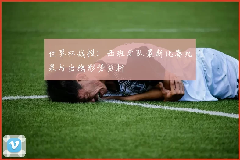 世界杯战报:西班牙队最新比赛结果与出线形势分析