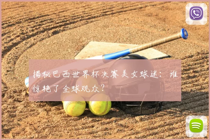 揭秘巴西世界杯决赛美女球迷：谁惊艳了全球观众？