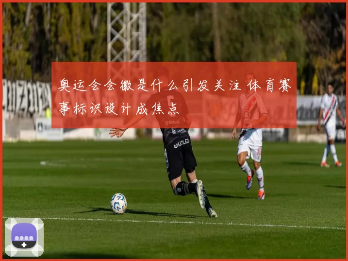 奥运会会徽是什么引发关注 体育赛事标识设计成焦点