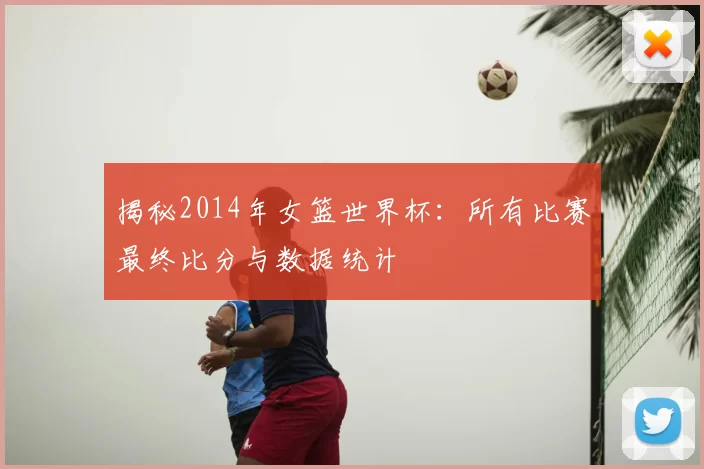 揭秘2014年女篮世界杯：所有比赛最终比分与数据统计