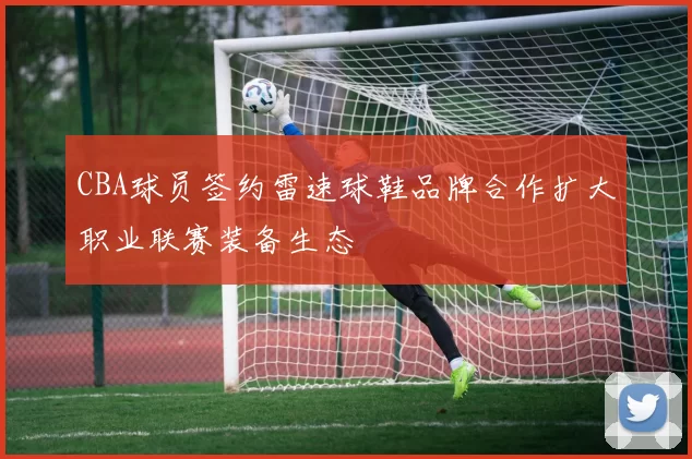 CBA球员签约雷速球鞋品牌合作扩大职业联赛装备生态