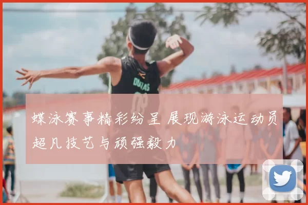 蝶泳赛事精彩纷呈 展现游泳运动员超凡技艺与顽强毅力