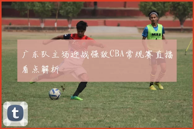 广东队主场迎战强敌CBA常规赛直播看点解析
