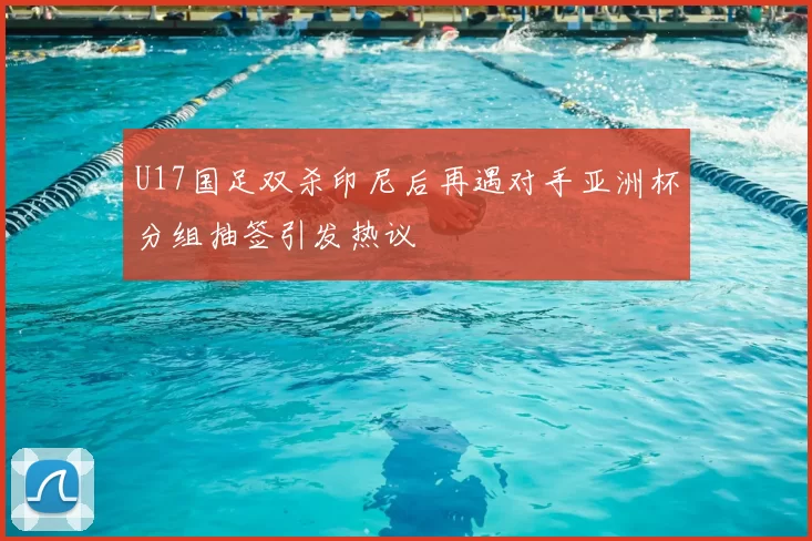 U17国足双杀印尼后再遇对手亚洲杯分组抽签引发热议