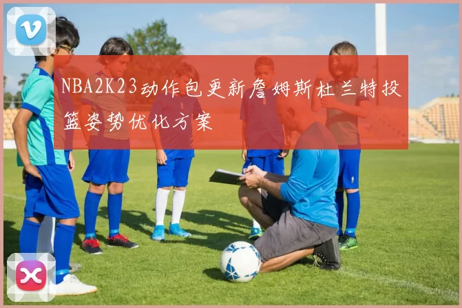 NBA2K23动作包更新詹姆斯杜兰特投篮姿势优化方案