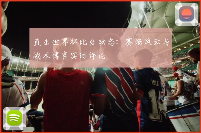 直击世界杯比分动态:赛场风云与战术博弈实时评论