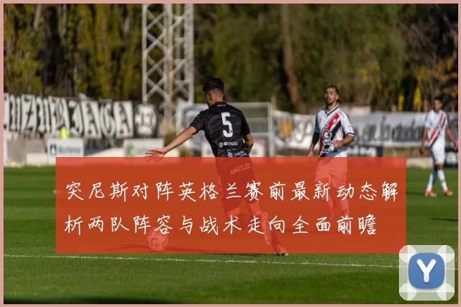 突尼斯对阵英格兰赛前最新动态解析两队阵容与战术走向全面前瞻