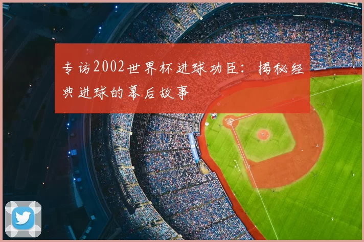专访2002世界杯进球功臣：揭秘经典进球的幕后故事