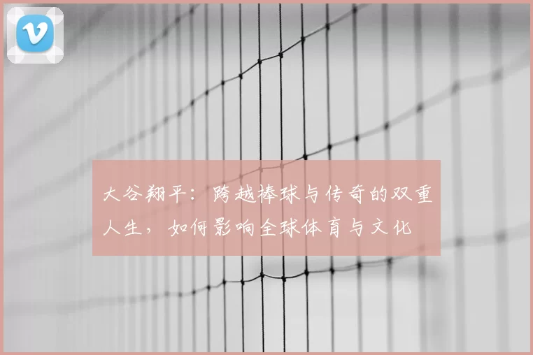 大谷翔平：跨越棒球与传奇的双重人生，如何影响全球体育与文化