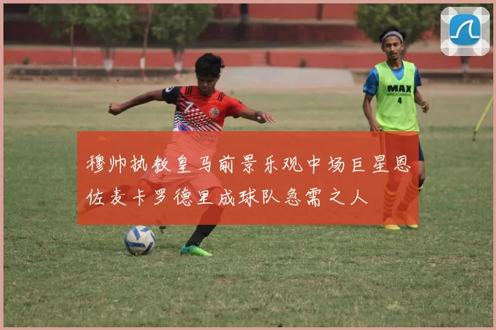 穆帅执教皇马前景乐观中场巨星恩佐麦卡罗德里成球队急需之人