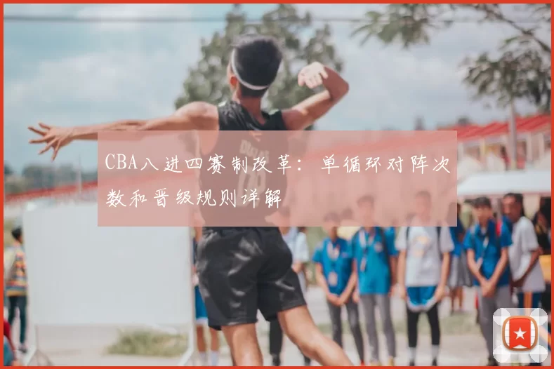 CBA八进四赛制改革：单循环对阵次数和晋级规则详解