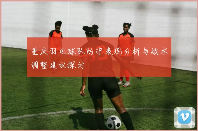 重庆羽毛球队防守表现分析与战术调整建议探讨