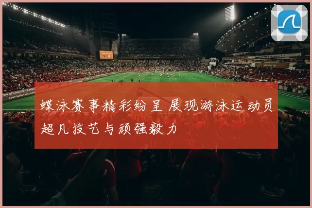 蝶泳赛事精彩纷呈 展现游泳运动员超凡技艺与顽强毅力